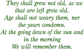 They shall grow not old, as we that are left grow old.
Age shall not weary them, nor the years condemn.
At the going down of the sun and in the morning
We will remember them.